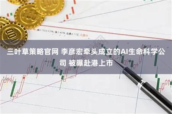 三叶草策略官网 李彦宏牵头成立的AI生命科学公司 被曝赴港上市