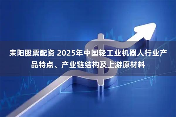 耒阳股票配资 2025年中国轻工业机器人行业产品特点、产业链结构及上游原材料