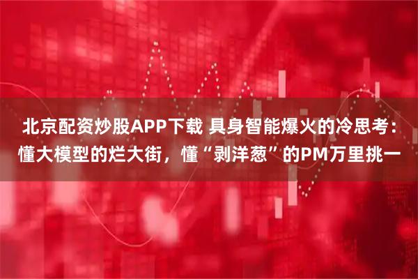 北京配资炒股APP下载 具身智能爆火的冷思考：懂大模型的烂大街，懂“剥洋葱”的PM万里挑一