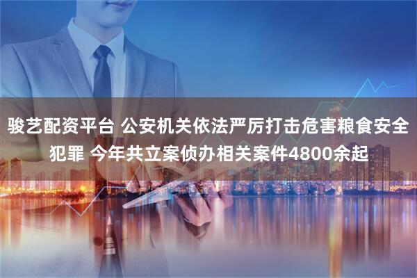 骏艺配资平台 公安机关依法严厉打击危害粮食安全犯罪 今年共立案侦办相关案件4800余起