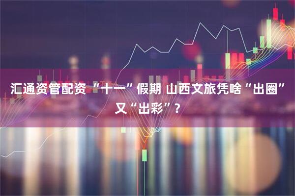 汇通资管配资 “十一”假期 山西文旅凭啥“出圈”又“出彩”？