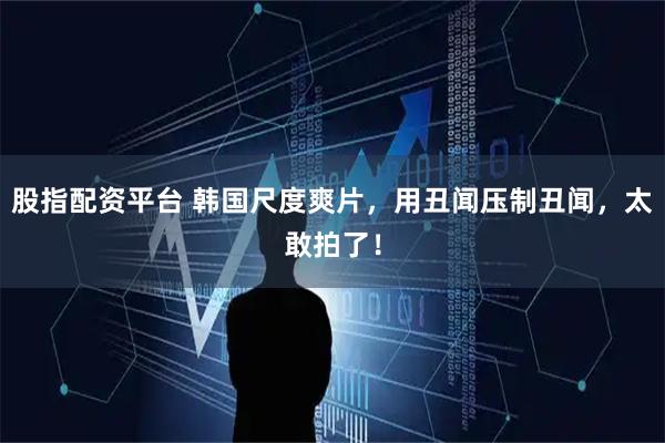 股指配资平台 韩国尺度爽片,用丑闻压制丑闻,太敢拍了!