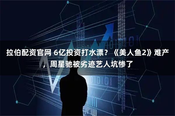 拉伯配资官网 6亿投资打水漂？《美人鱼2》难产，周星驰被劣迹艺人坑惨了