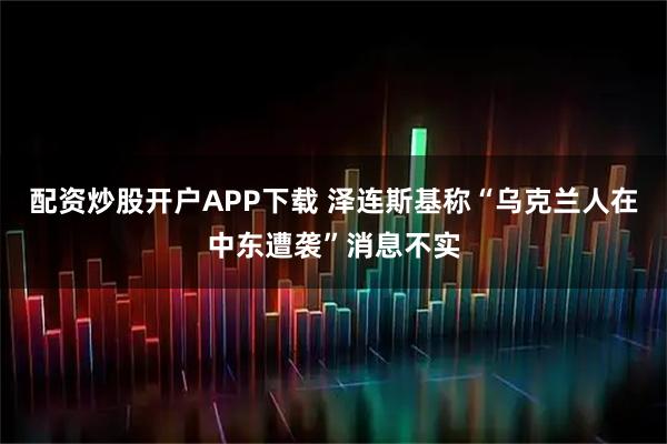 配资炒股开户APP下载 泽连斯基称“乌克兰人在中东遭袭”消息不实