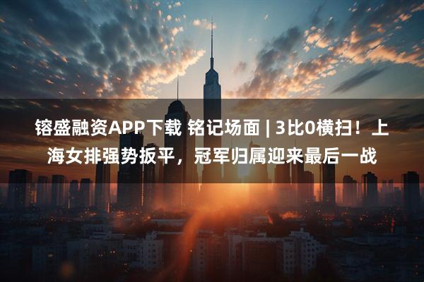 镕盛融资APP下载 铭记场面 | 3比0横扫！上海女排强势扳平，冠军归属迎来最后一战
