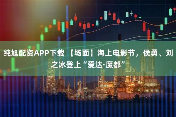 纯旭配资APP下载 【场面】海上电影节，侯勇、刘之冰登上“爱达·魔都”