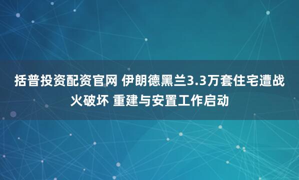 括普投资配资官网 伊朗德黑兰3.3万套住宅遭战火破坏 重建与安置工作启动