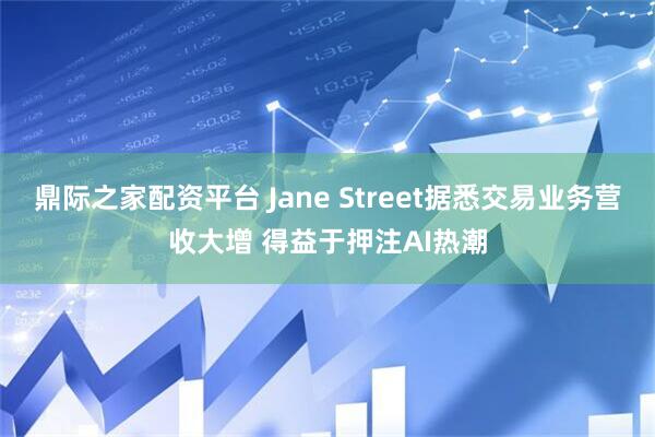 鼎际之家配资平台 Jane Street据悉交易业务营收大增 得益于押注AI热潮