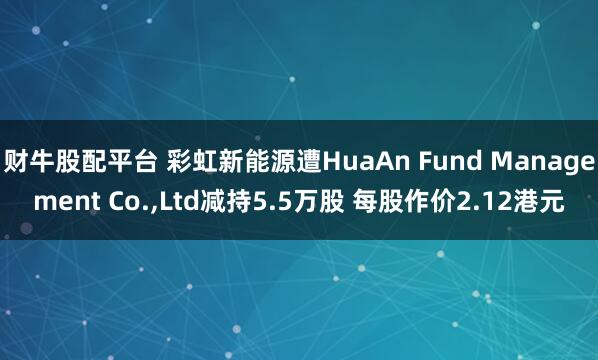 财牛股配平台 彩虹新能源遭HuaAn Fund Management Co.,Ltd减持5.5万股 每股作价2.12港元