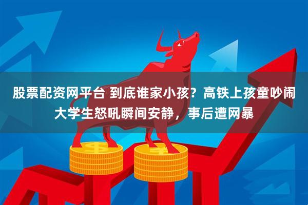 股票配资网平台 到底谁家小孩？高铁上孩童吵闹大学生怒吼瞬间安静，事后遭网暴
