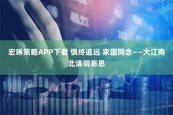 宏琳策略APP下载 慎终追远 家国同念——大江南北清明寄思