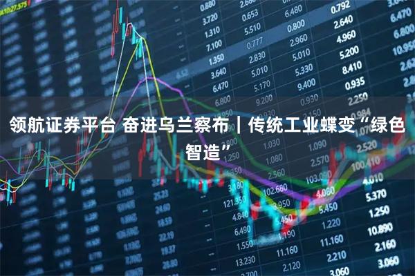 领航证券平台 奋进乌兰察布｜传统工业蝶变“绿色智造”