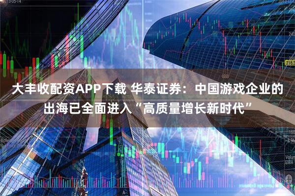 大丰收配资APP下载 华泰证券：中国游戏企业的出海已全面进入“高质量增长新时代”