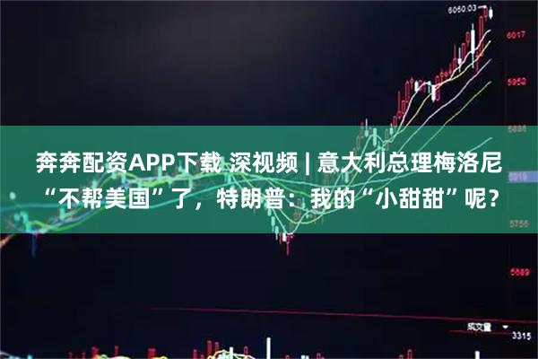 奔奔配资APP下载 深视频 | 意大利总理梅洛尼“不帮美国”了，特朗普：我的“小甜甜”呢？