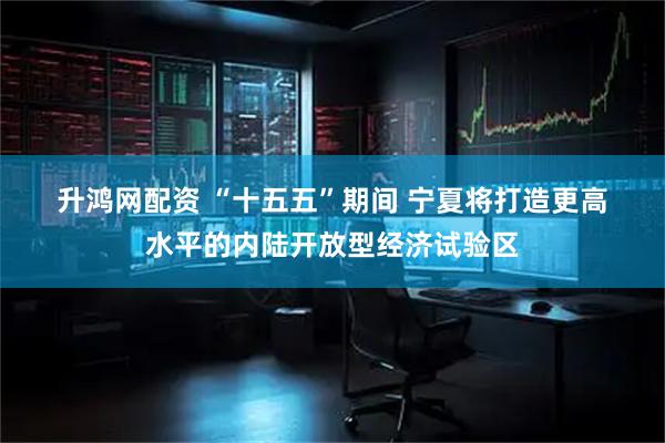 升鸿网配资 “十五五”期间 宁夏将打造更高水平的内陆开放型经济试验区