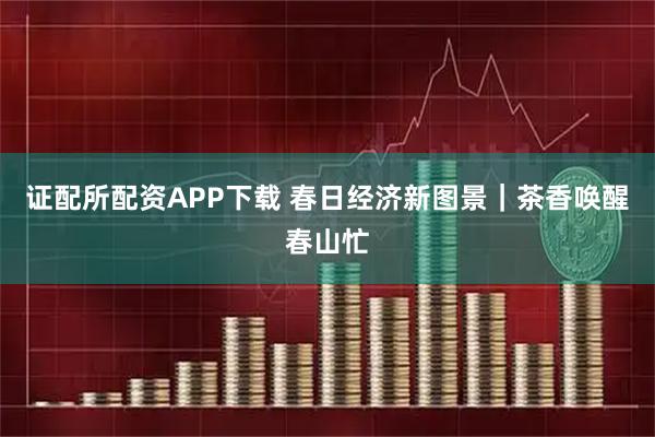 证配所配资APP下载 春日经济新图景｜茶香唤醒春山忙