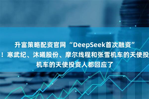 升富策略配资官网 “DeepSeek首次融资”传闻震动市场！寒武纪、沐曦股份、摩尔线程和张雪机车的天使投资人都回应了