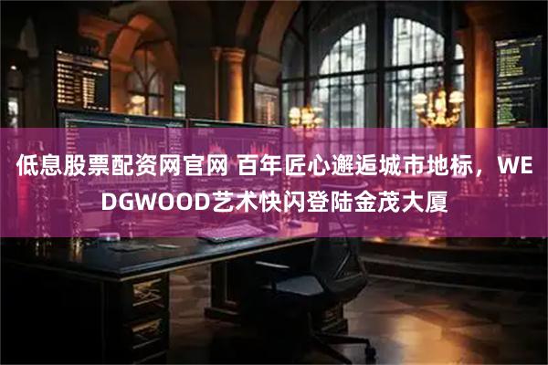 低息股票配资网官网 百年匠心邂逅城市地标，WEDGWOOD艺术快闪登陆金茂大厦