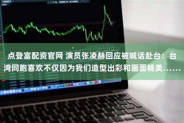 点登富配资官网 演员张凌赫回应被喊话赴台：台湾同胞喜欢不仅因为我们造型出彩和画面精美……