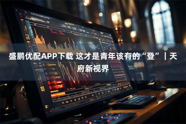 盛鹏优配APP下载 这才是青年该有的“登”｜天府新视界