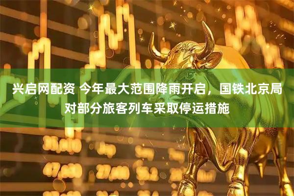 兴启网配资 今年最大范围降雨开启，国铁北京局对部分旅客列车采取停运措施