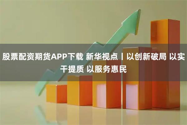 股票配资期货APP下载 新华视点丨以创新破局 以实干提质 以服务惠民