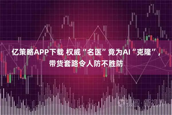 亿策略APP下载 权威“名医”竟为AI“克隆”，带货套路令人防不胜防