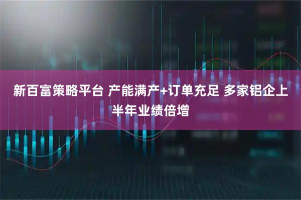 新百富策略平台 产能满产+订单充足 多家铝企上半年业绩倍增