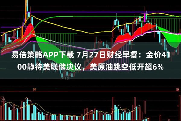 易倍策略APP下载 7月27日财经早餐：金价4100静待美联储决议，美原油跳空低开超6%