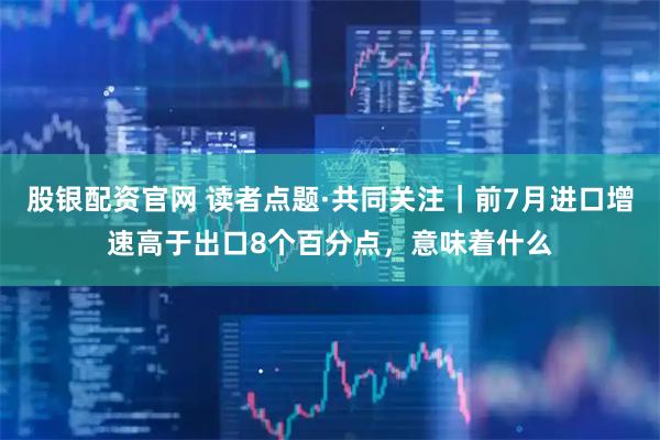 股银配资官网 读者点题·共同关注｜前7月进口增速高于出口8个百分点，意味着什么