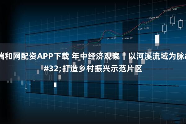 瑞和网配资APP下载 年中经济观察｜以河溪流域为脉 打造乡村振兴示范片区
